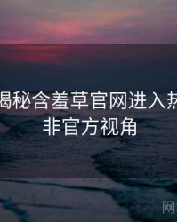 老用户揭秘含羞草官网进入热点合集非官方视角