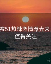 每日大赛51热辣恋情曝光来龙去脉，值得关注
