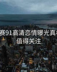 每日大赛91高清恋情曝光真相还原，值得关注