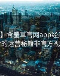 【全景】含羞草官网app经典回顾背后的运营秘籍非官方视角