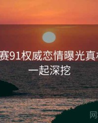 每日大赛91权威恋情曝光真相还原，一起深挖