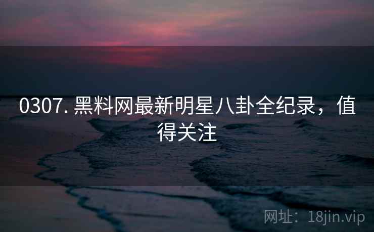 0307. 黑料网最新明星八卦全纪录,值得关注 0307. 黑料网最新明星八卦全纪录,值得关注