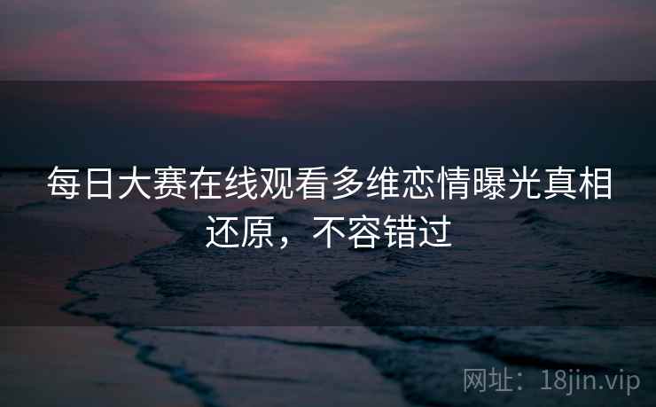每日大赛在线观看多维恋情曝光真相还原，不容错过