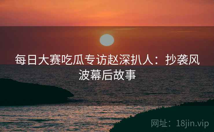 每日大赛吃瓜专访赵深扒人:抄袭风波幕后故事 每日大赛吃瓜专访赵深扒人:抄袭风波幕后故事