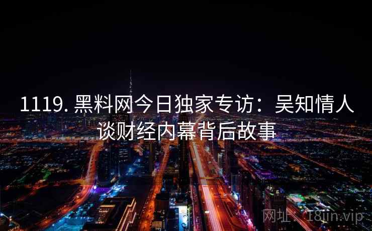 1119. 黑料网今日独家专访:吴知情人谈财经内幕背后故事 1119. 黑料网今日独家专访:吴知情人谈财经内幕背后故事
