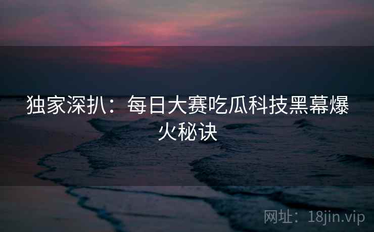 独家深扒：每日大赛吃瓜科技黑幕爆火秘诀