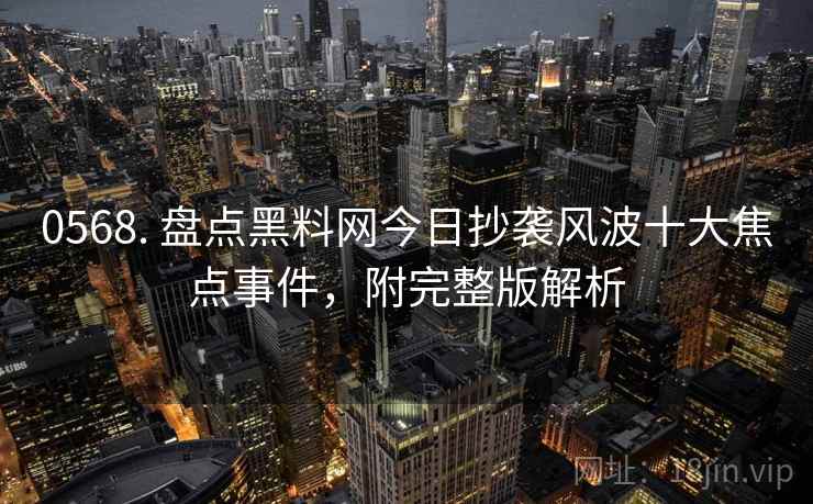 0568. 盘点黑料网今日抄袭风波十大焦点事件，附完整版解析