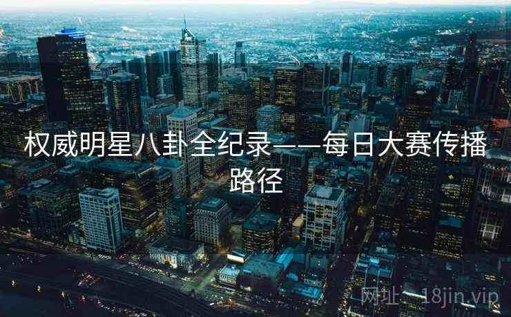 权威明星八卦全纪录——每日大赛传播路径 权威明星八卦全纪录——每日大赛传播路径
