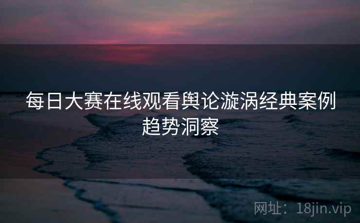 每日大赛在线观看舆论漩涡经典案例趋势洞察 每日大赛在线观看舆论漩涡经典案例趋势洞察