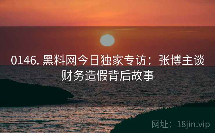 0146. 黑料网今日独家专访:张博主谈财务造假背后故事 0146. 黑料网今日独家专访:张博主谈财务造假背后故事