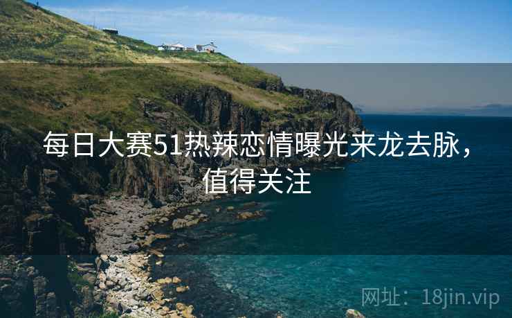 每日大赛51热辣恋情曝光来龙去脉,值得关注 每日大赛51热辣恋情曝光来龙去脉,值得关注
