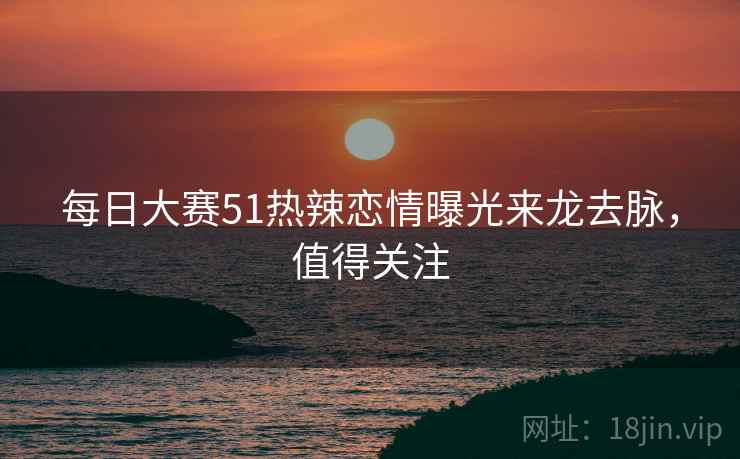 每日大赛51热辣恋情曝光来龙去脉,值得关注 每日大赛51热辣恋情曝光来龙去脉,值得关注