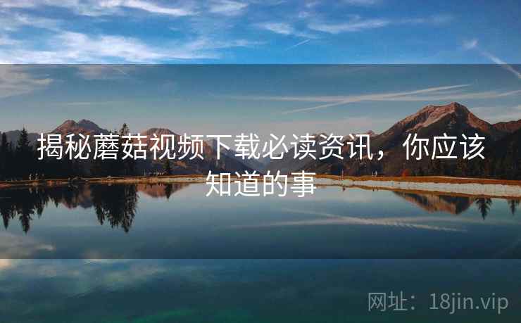 揭秘蘑菇视频下载必读资讯,你应该知道的事 揭秘蘑菇视频下载必读资讯,你应该知道的事